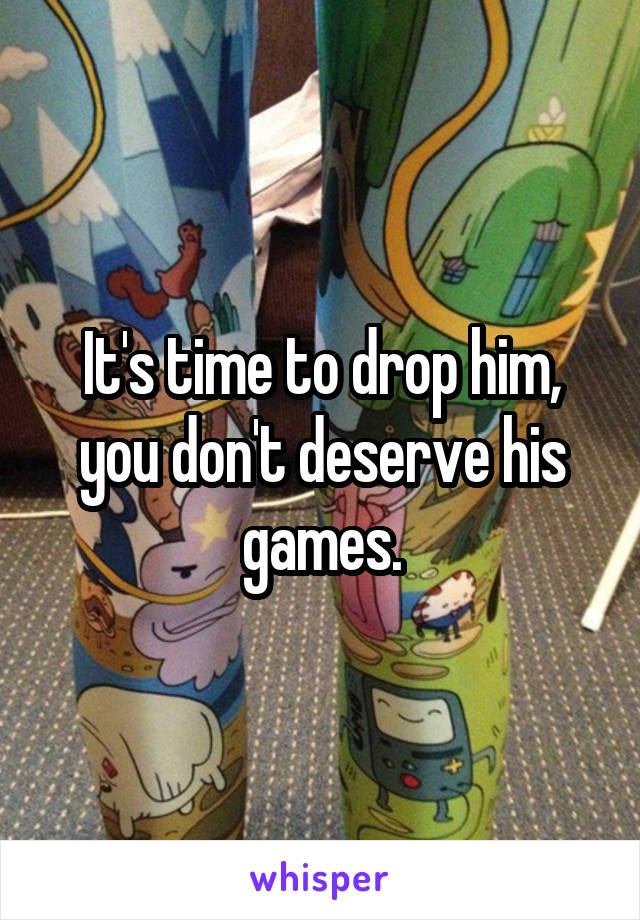 It's time to drop him, you don't deserve his games.