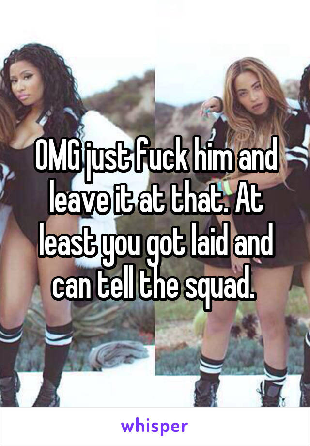 OMG just fuck him and leave it at that. At least you got laid and can tell the squad. 