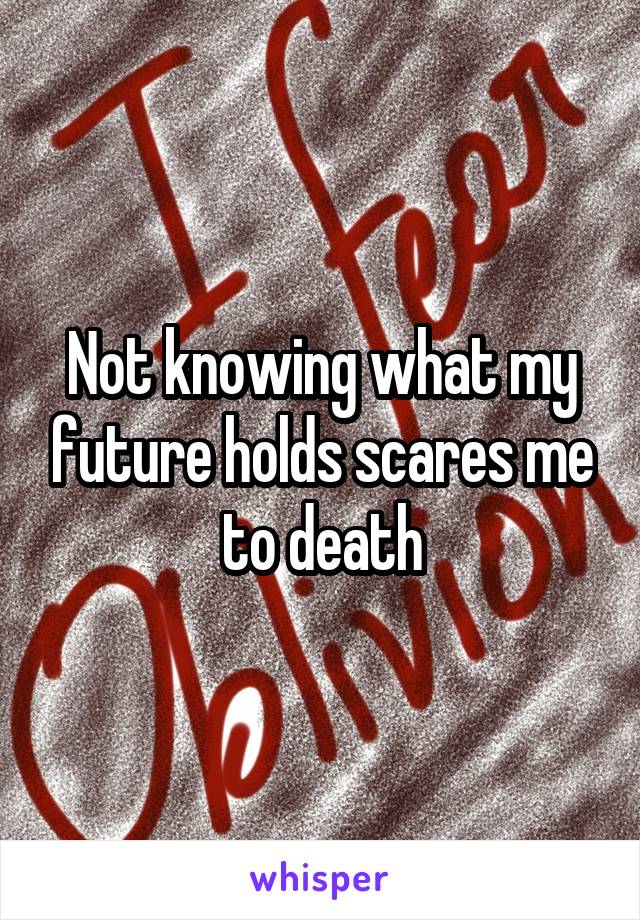 Not knowing what my future holds scares me to death