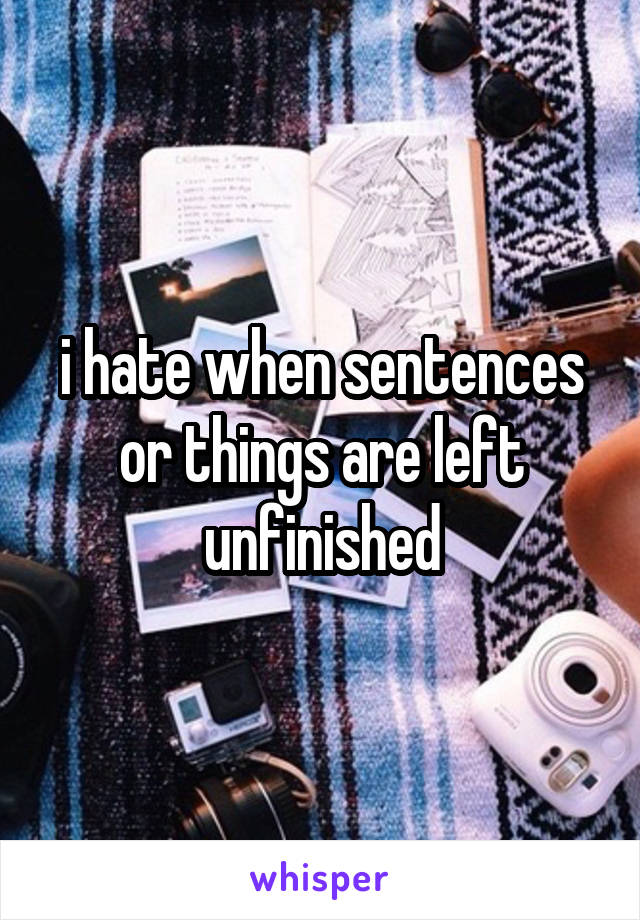 i hate when sentences or things are left unfinished