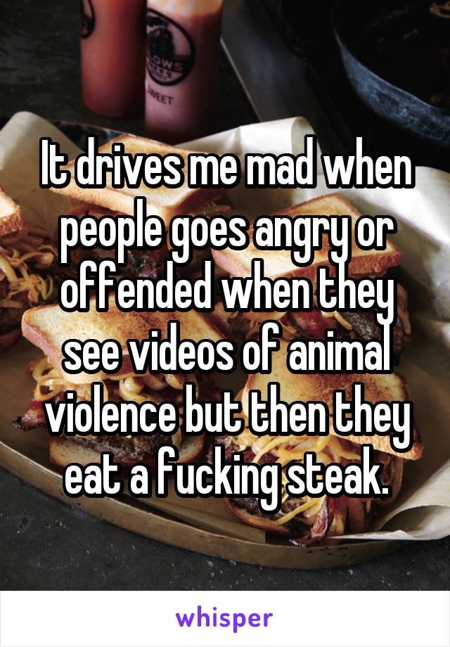 It drives me mad when people goes angry or offended when they see videos of animal violence but then they eat a fucking steak.