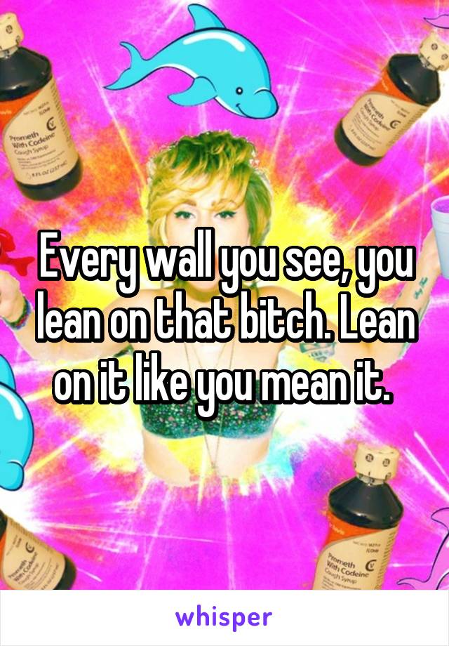 Every wall you see, you lean on that bitch. Lean on it like you mean it. 