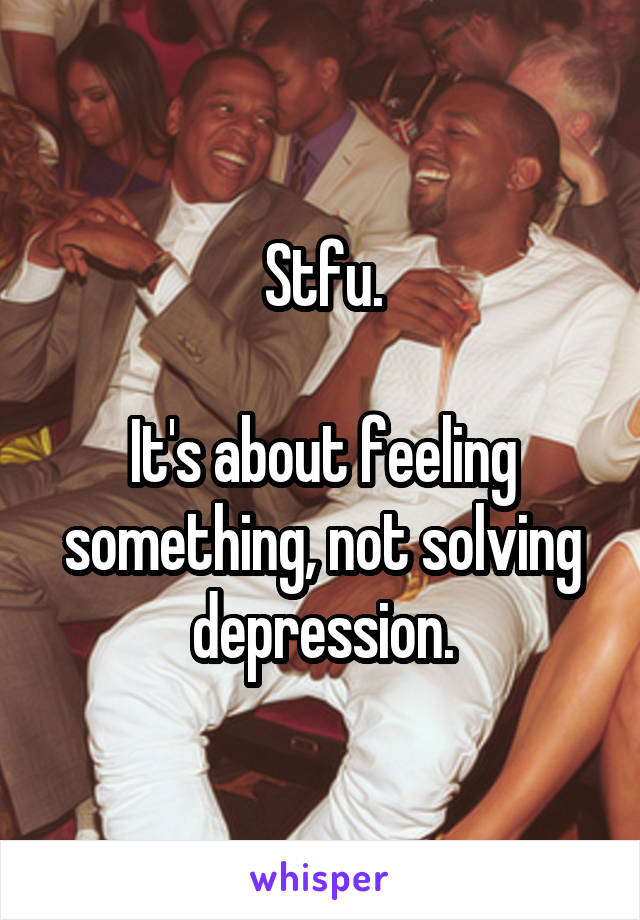 Stfu.

It's about feeling something, not solving depression.