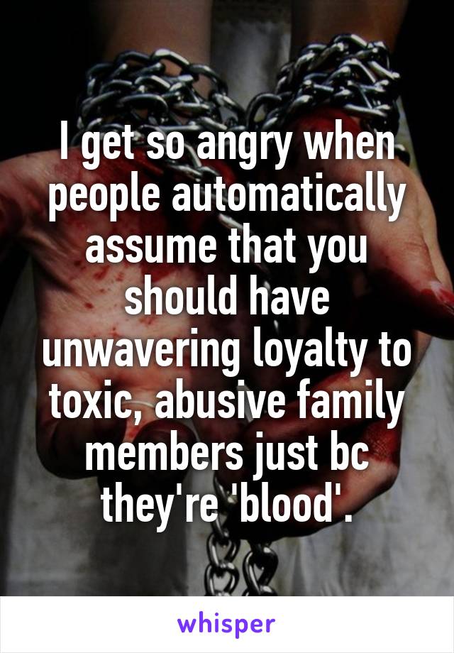 I get so angry when people automatically assume that you should have unwavering loyalty to toxic, abusive family members just bc they're 'blood'.