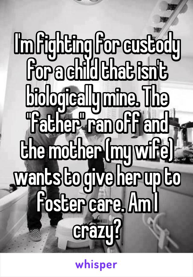 I'm fighting for custody for a child that isn't biologically mine. The "father" ran off and the mother (my wife) wants to give her up to foster care. Am I crazy?