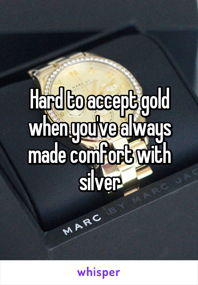 Hard to accept gold when you've always made comfort with silver