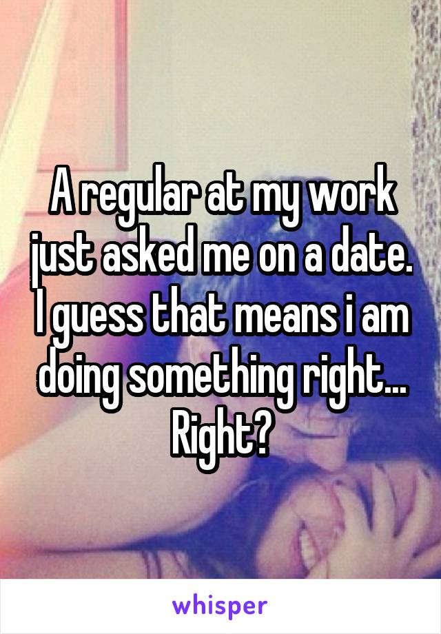 A regular at my work just asked me on a date. I guess that means i am doing something right... Right?