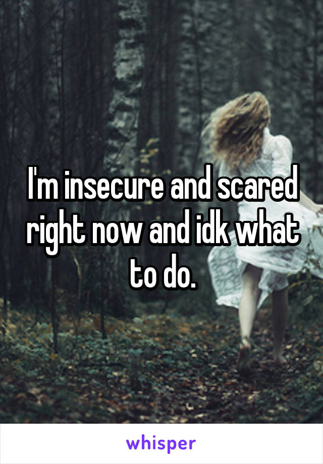 I'm insecure and scared right now and idk what to do.