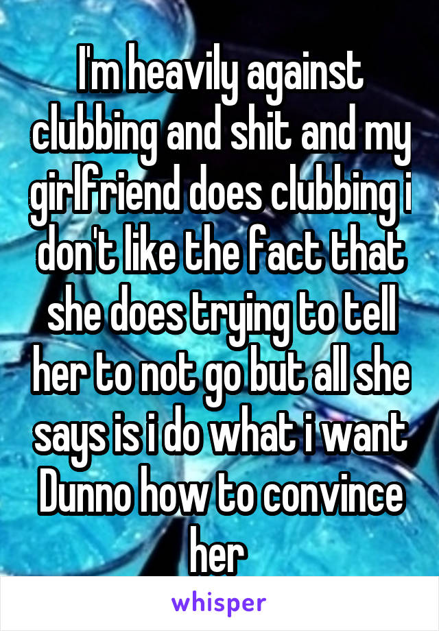 I'm heavily against clubbing and shit and my girlfriend does clubbing i don't like the fact that she does trying to tell her to not go but all she says is i do what i want
Dunno how to convince her 