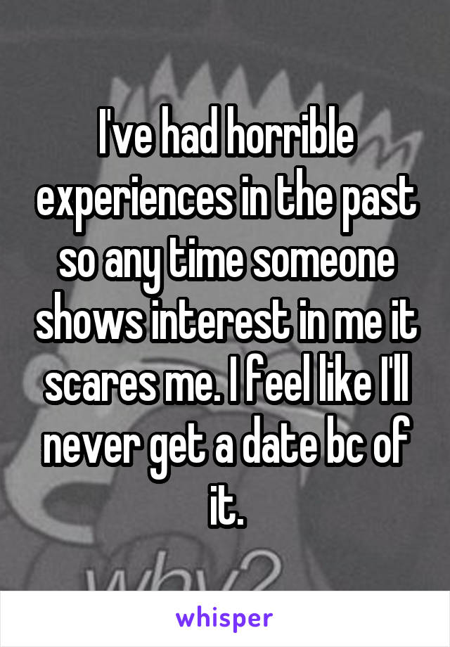 I've had horrible experiences in the past so any time someone shows interest in me it scares me. I feel like I'll never get a date bc of it.