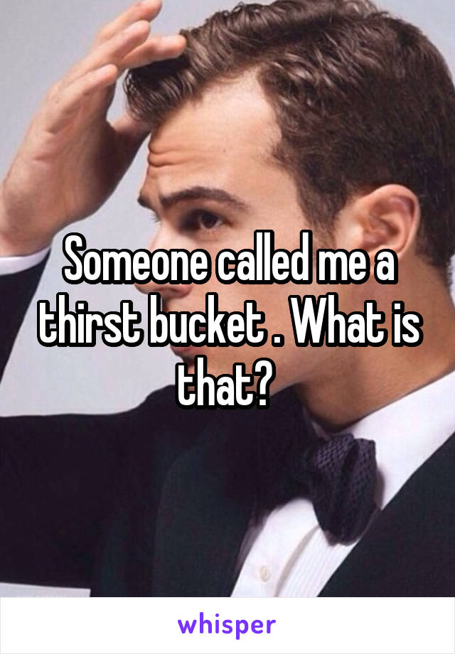 Someone called me a thirst bucket . What is that? 