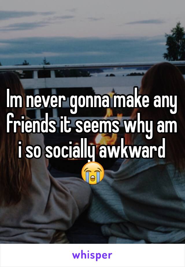 Im never gonna make any friends it seems why am i so socially awkward 😭