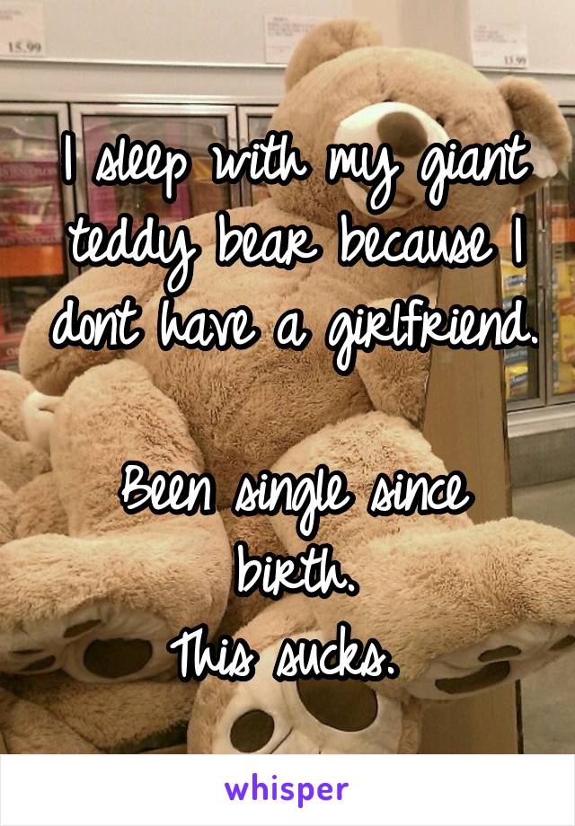 I sleep with my giant teddy bear because I dont have a girlfriend. 
Been single since birth.
This sucks. 