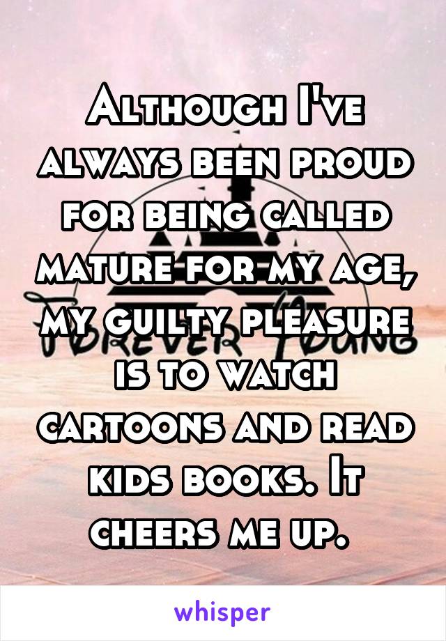 Although I've always been proud for being called mature for my age, my guilty pleasure is to watch cartoons and read kids books. It cheers me up. 