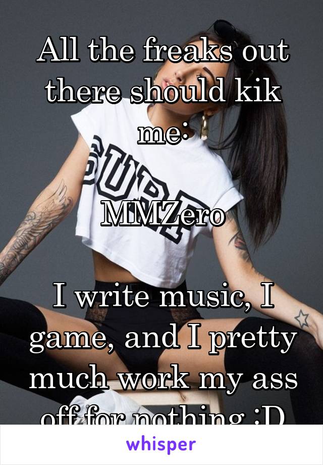 All the freaks out there should kik me:

MMZero

I write music, I game, and I pretty much work my ass off for nothing :D