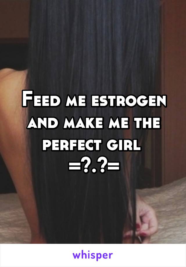 Feed me estrogen and make me the perfect girl 
=^.^=