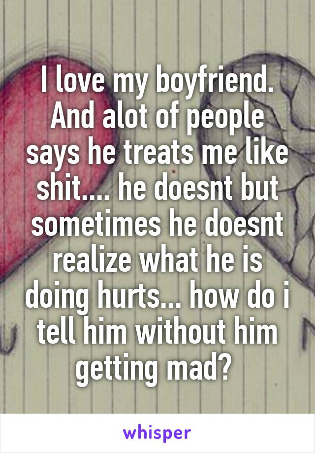 I love my boyfriend. And alot of people says he treats me like shit.... he doesnt but sometimes he doesnt realize what he is doing hurts... how do i tell him without him getting mad? 