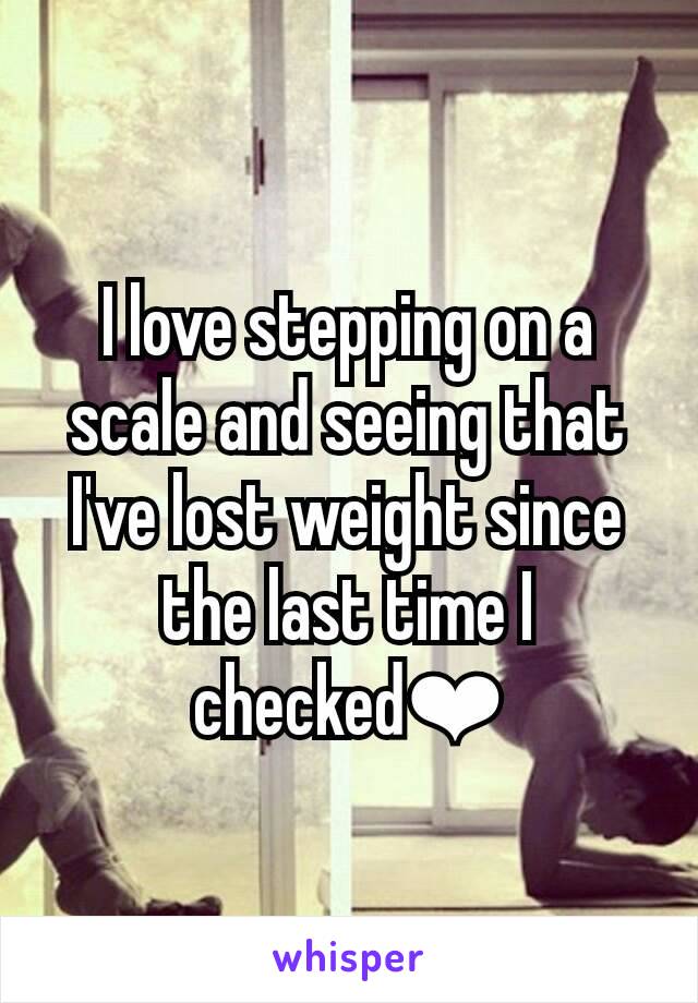 I love stepping on a scale and seeing that I've lost weight since the last time I checked❤