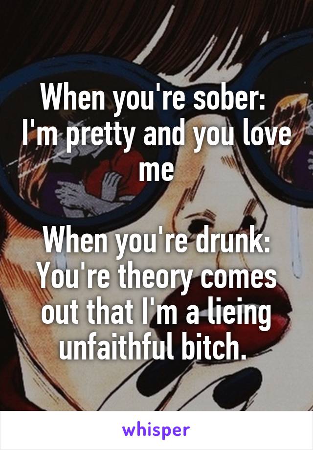 When you're sober:  I'm pretty and you love me

When you're drunk: You're theory comes out that I'm a lieing unfaithful bitch. 