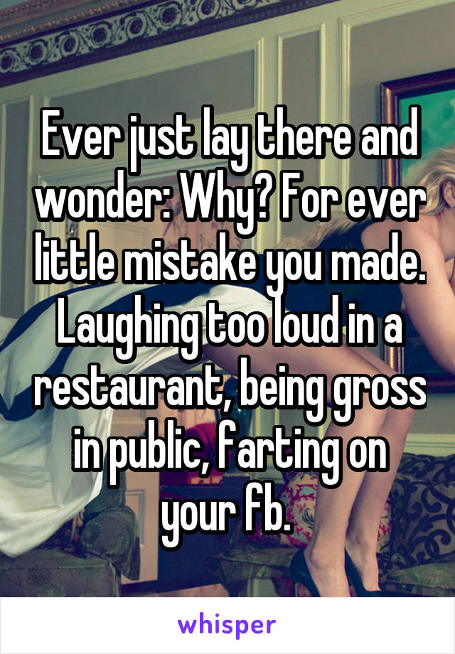 Ever just lay there and wonder: Why? For ever little mistake you made. Laughing too loud in a restaurant, being gross in public, farting on your fb. 