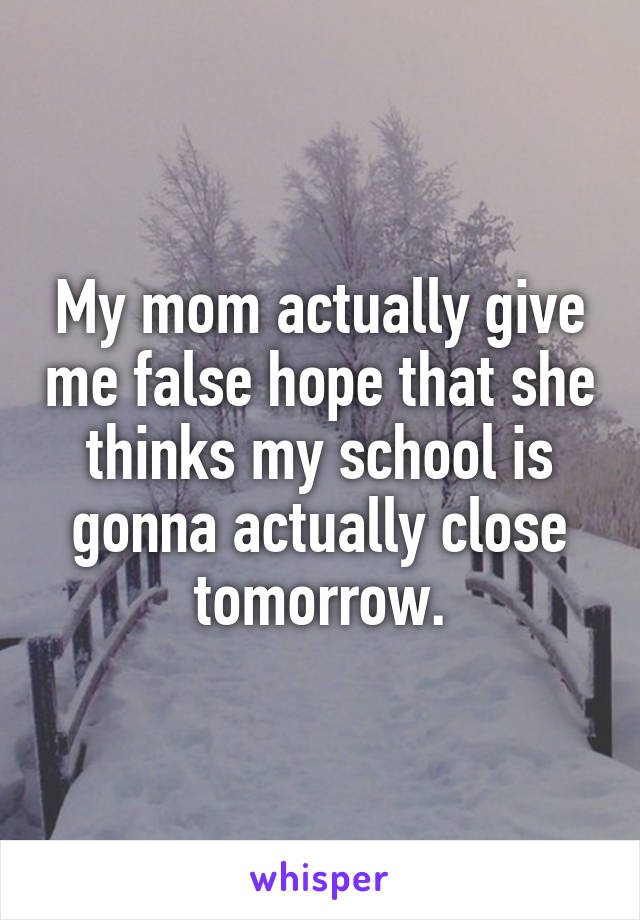 My mom actually give me false hope that she thinks my school is gonna actually close tomorrow.