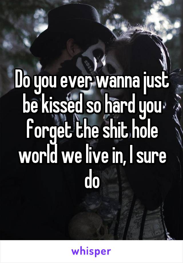 Do you ever wanna just be kissed so hard you forget the shit hole world we live in, I sure do