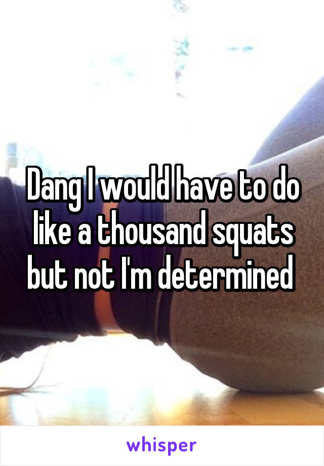 Dang I would have to do like a thousand squats but not I'm determined 