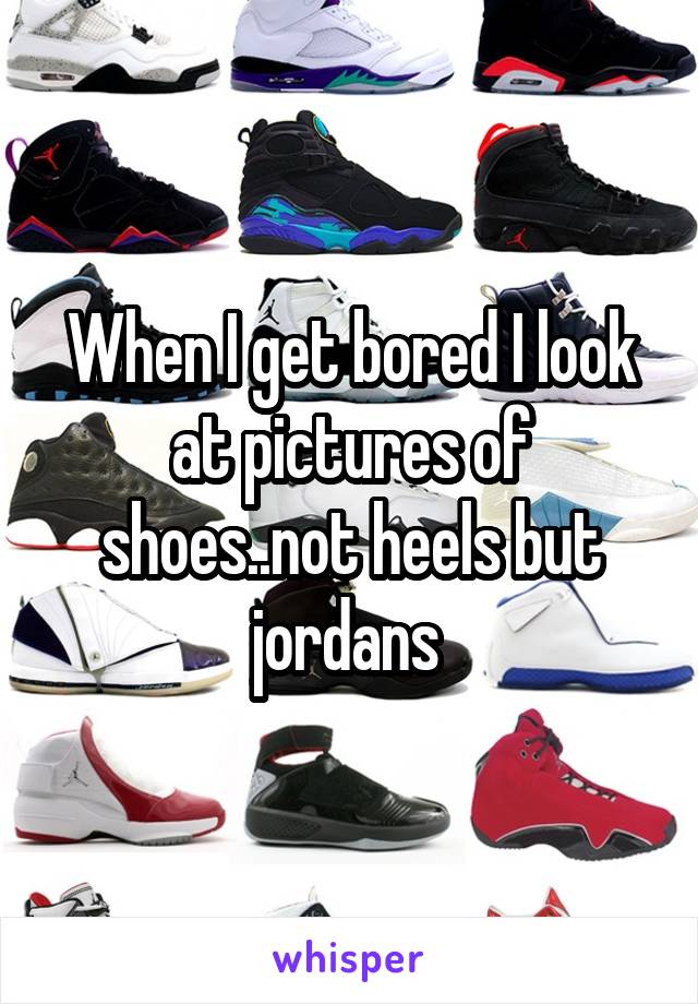 When I get bored I look at pictures of shoes..not heels but jordans 