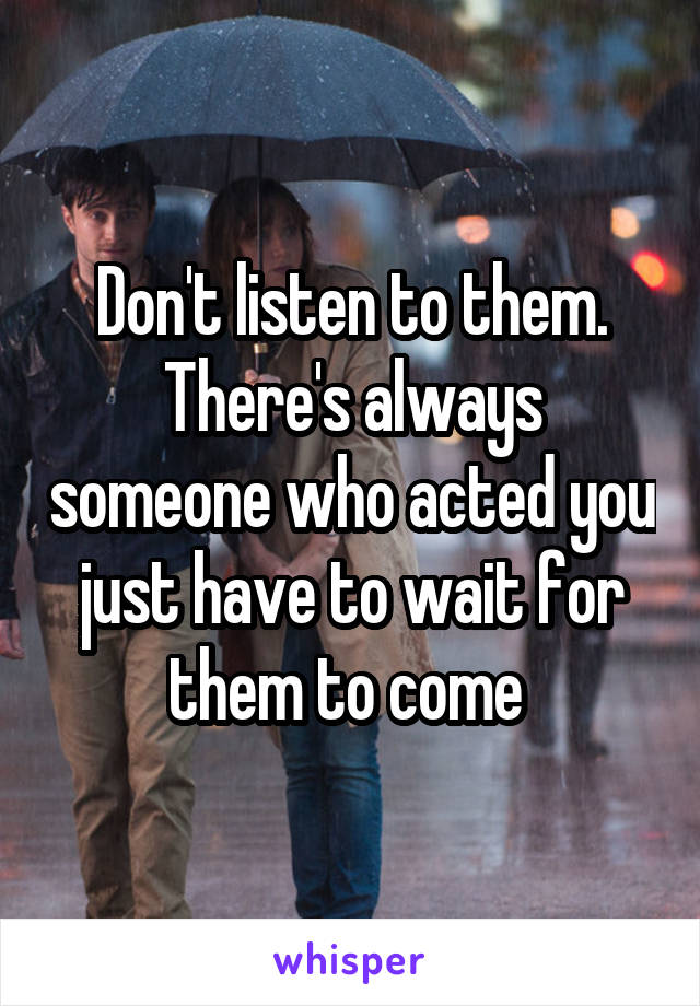 Don't listen to them. There's always someone who acted you just have to wait for them to come 