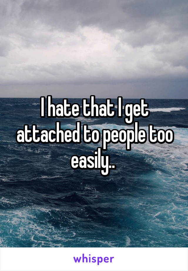 I hate that I get attached to people too easily.. 