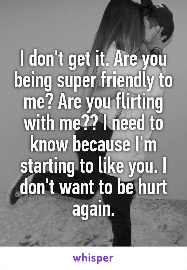 I don't get it. Are you being super friendly to me? Are you flirting with me?? I need to know because I'm starting to like you. I don't want to be hurt again.