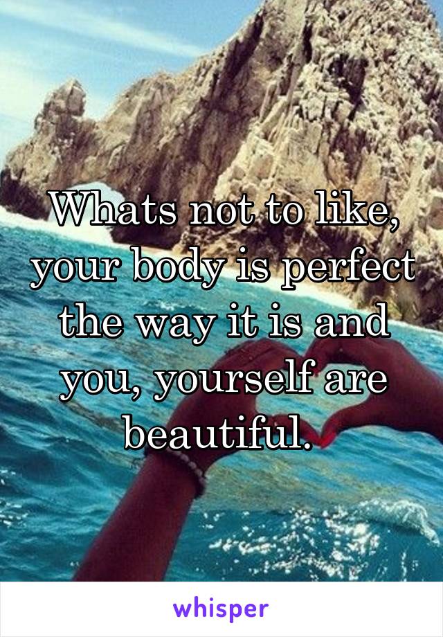 Whats not to like, your body is perfect the way it is and you, yourself are beautiful. 