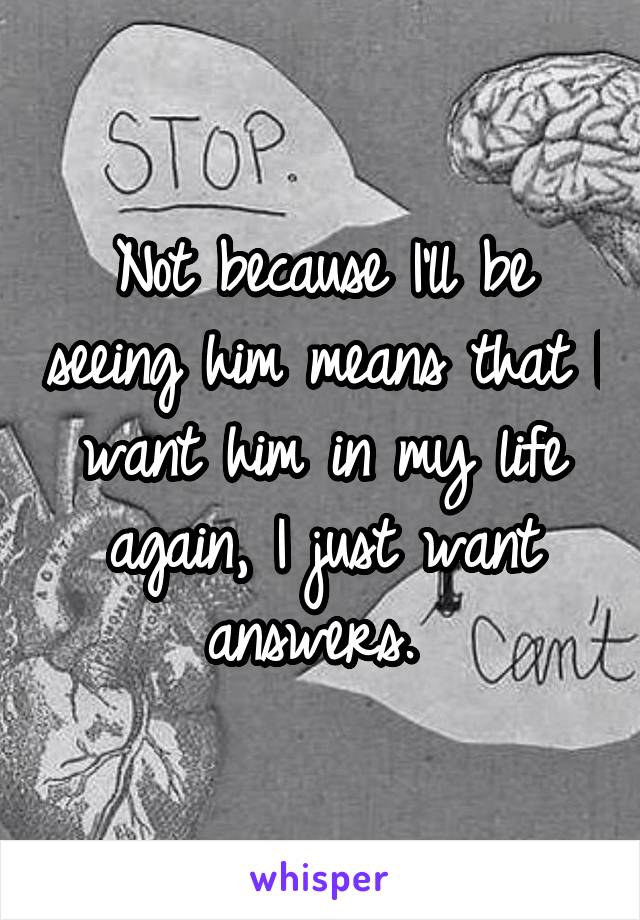 Not because I'll be seeing him means that I want him in my life again, I just want answers. 
