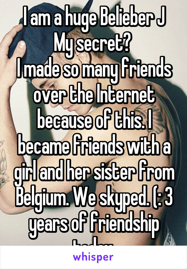 I am a huge Belieber J
My secret? 
I made so many friends over the Internet because of this. I became friends with a girl and her sister from Belgium. We skyped. (: 3 years of friendship today 