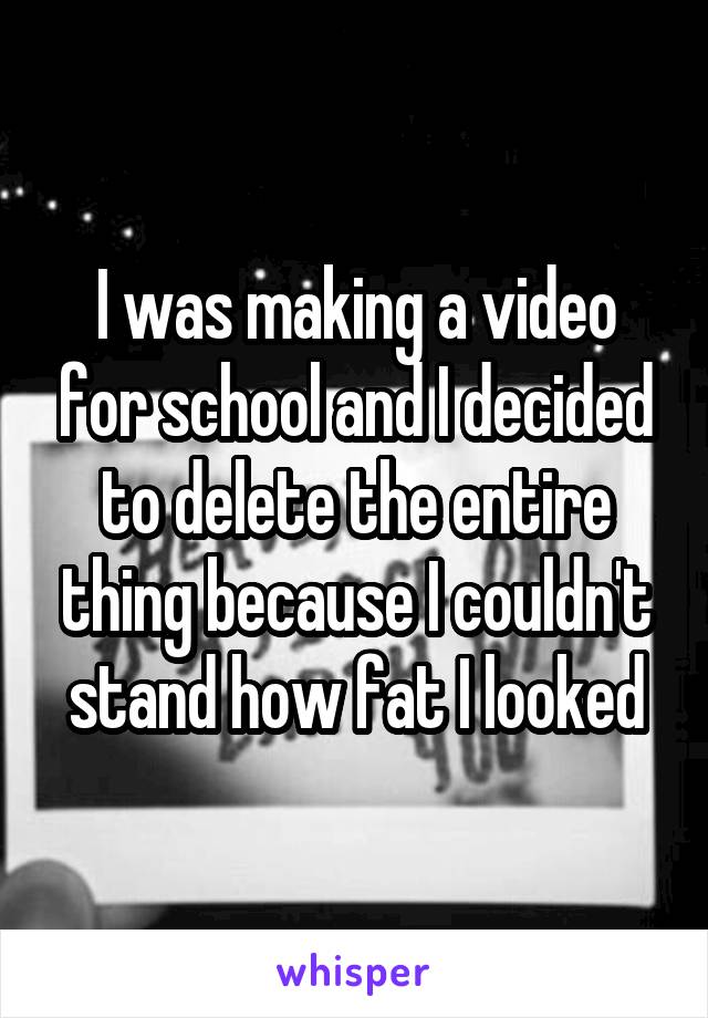 I was making a video for school and I decided to delete the entire thing because I couldn't stand how fat I looked