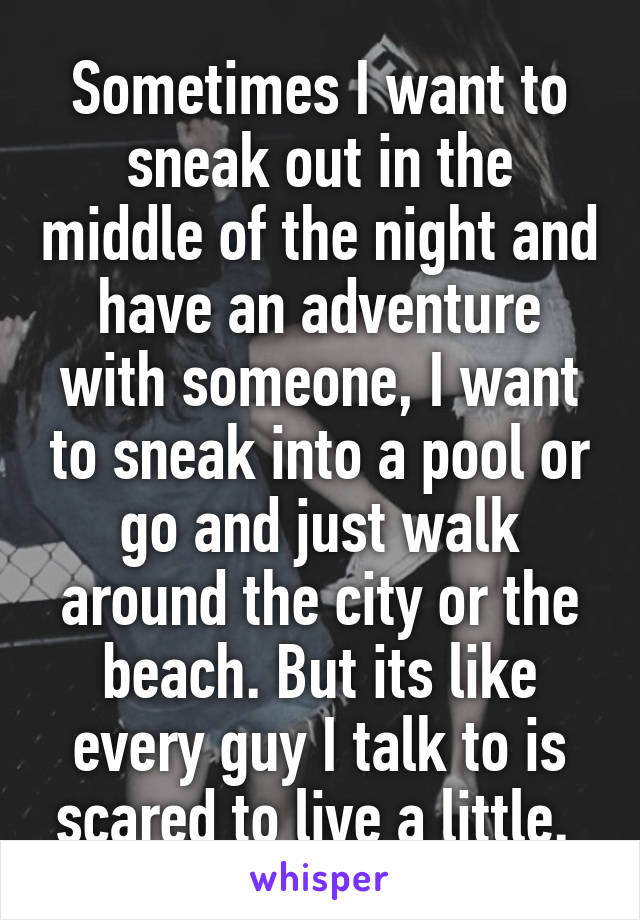 Sometimes I want to sneak out in the middle of the night and have an adventure with someone, I want to sneak into a pool or go and just walk around the city or the beach. But its like every guy I talk to is scared to live a little. 