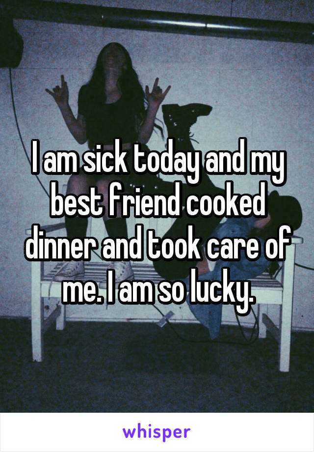 I am sick today and my best friend cooked dinner and took care of me. I am so lucky.