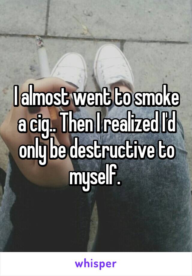I almost went to smoke a cig.. Then I realized I'd only be destructive to myself. 