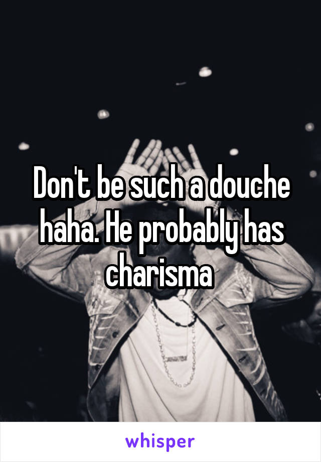 Don't be such a douche haha. He probably has charisma 