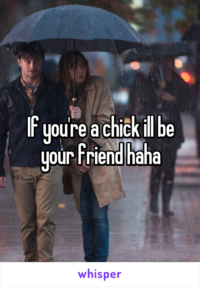 If you're a chick ill be your friend haha