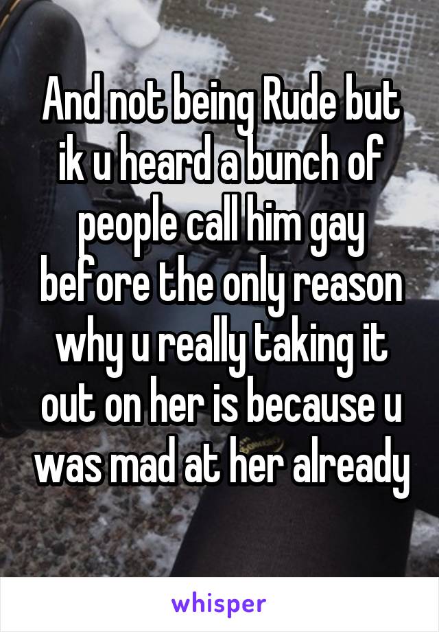 And not being Rude but ik u heard a bunch of people call him gay before the only reason why u really taking it out on her is because u was mad at her already 