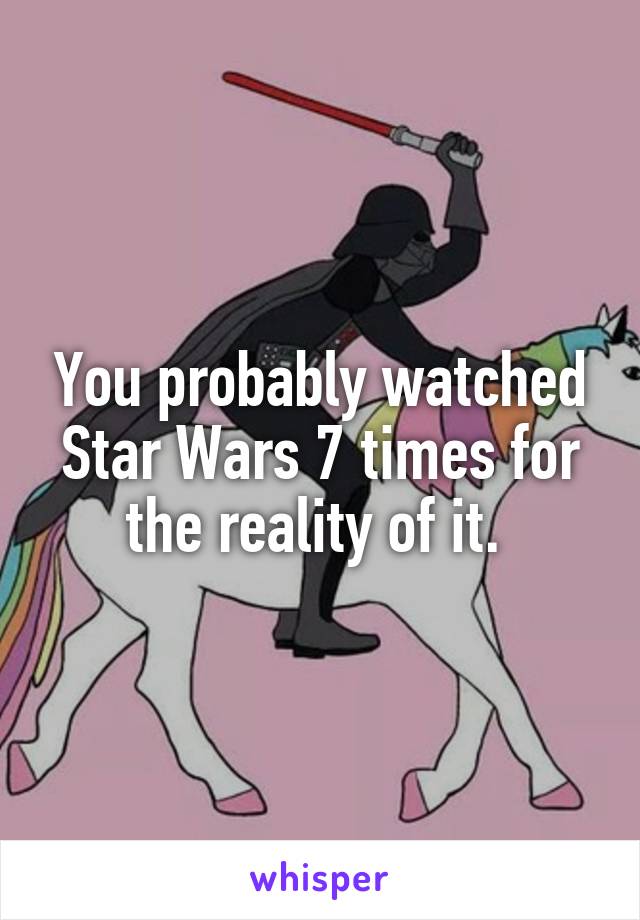 You probably watched Star Wars 7 times for the reality of it. 