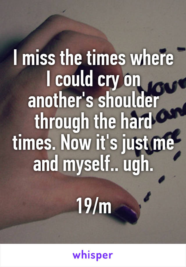 I miss the times where I could cry on another's shoulder through the hard times. Now it's just me and myself.. ugh.

19/m