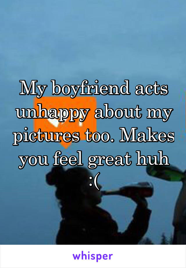 My boyfriend acts unhappy about my pictures too. Makes you feel great huh :(