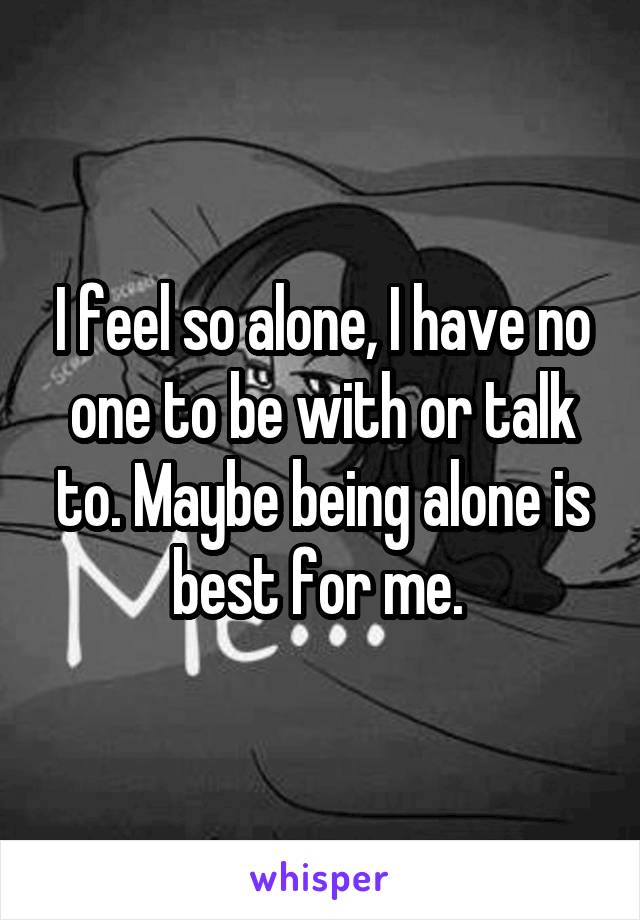 I feel so alone, I have no one to be with or talk to. Maybe being alone is best for me. 