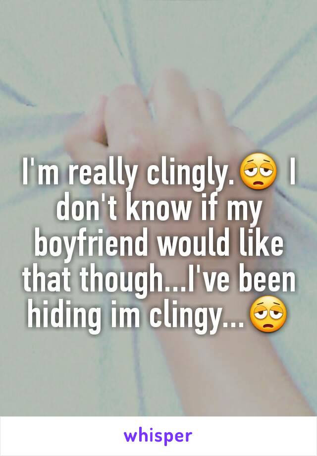 I'm really clingly.😩 I don't know if my boyfriend would like that though...I've been hiding im clingy...😩