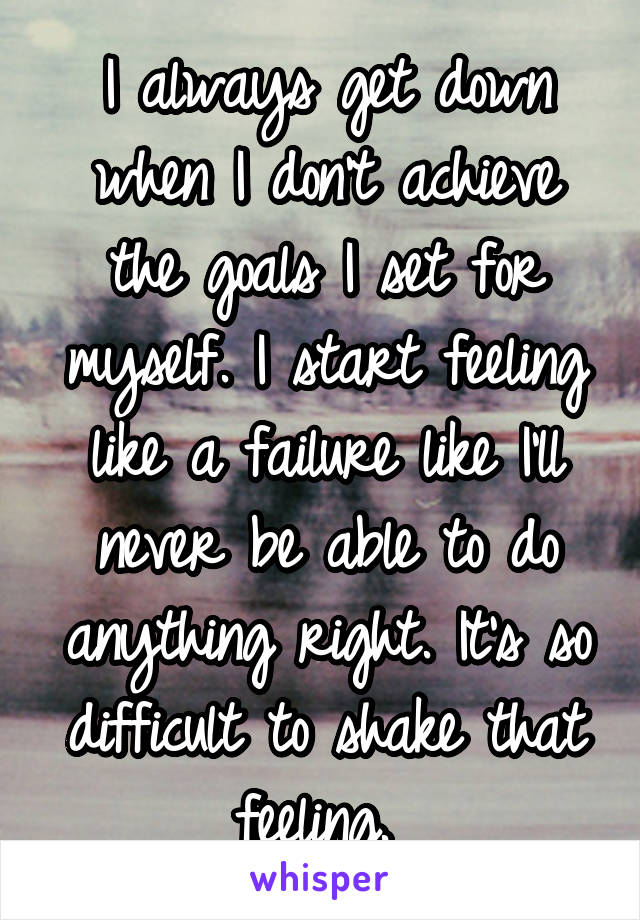 I always get down when I don't achieve the goals I set for myself. I start feeling like a failure like I'll never be able to do anything right. It's so difficult to shake that feeling. 