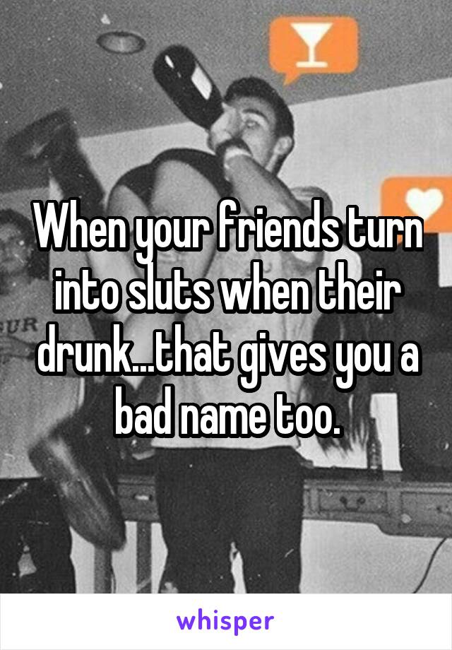 When your friends turn into sluts when their drunk...that gives you a bad name too.
