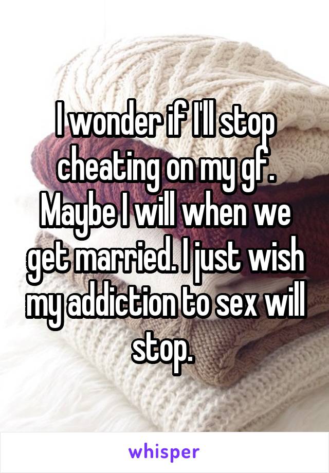 I wonder if I'll stop cheating on my gf. Maybe I will when we get married. I just wish my addiction to sex will stop. 