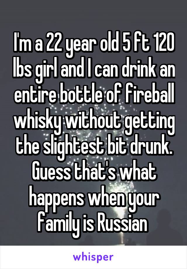 I'm a 22 year old 5 ft 120 lbs girl and I can drink an entire bottle of fireball whisky without getting the slightest bit drunk. Guess that's what happens when your family is Russian 